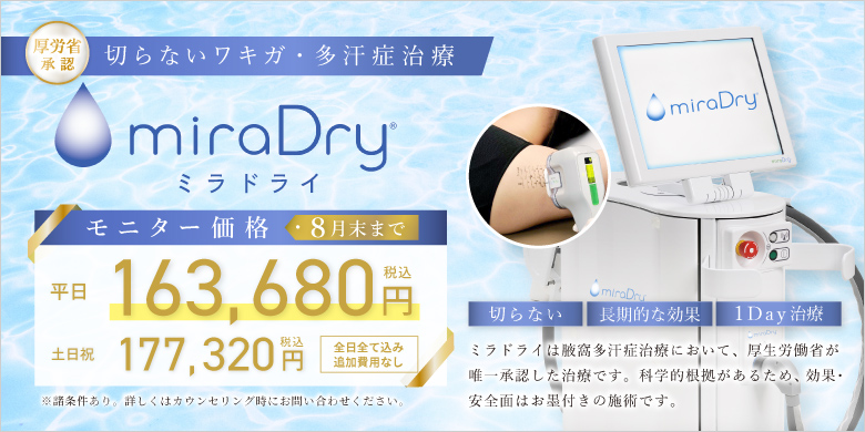 厚労省承認 切らないワキガ・多汗症治療 ミラドライ モニター価格 平日163,680円 税込 土日祝177,320円 税込 全日全て込み 追加費用なし 切らない 長期的な効果 1Day治療 ミラドライは腋窩多汗症治療において、厚生労働省が唯一承認した治療です。科学的効果があるため、効果・安全性はお墨付きの施術です。 ※諸条件あり。詳しくはカウンセリング時にお問い合わせください。 8月末まで