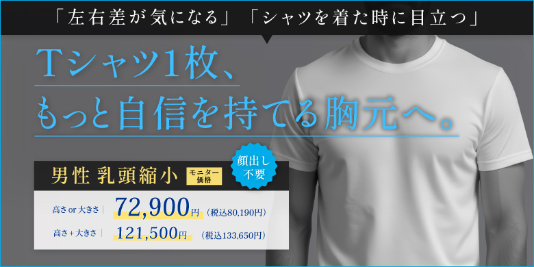 Tシャツ1枚、もっと自信を持てる胸元へ。 左右差が気になる シャツを着た時に目立つ 男性乳頭縮小 モニター価格 顔出し不要 高さor大きさ 72,900円 税込80,190円 高さ+大きさ 121,500円 税込133,650円