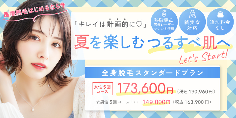 キレイは計画的に 夏を楽しむつるすべ肌へ 熱破壊式医療レーザーマシンを使用 追加料金なし 誠実な対応 全身脱毛スタンダードプラン 女性5回コース 173,600円 税込190,960円 男性5回コース 149,000円 税込163,900円 医療脱毛始めるなら今