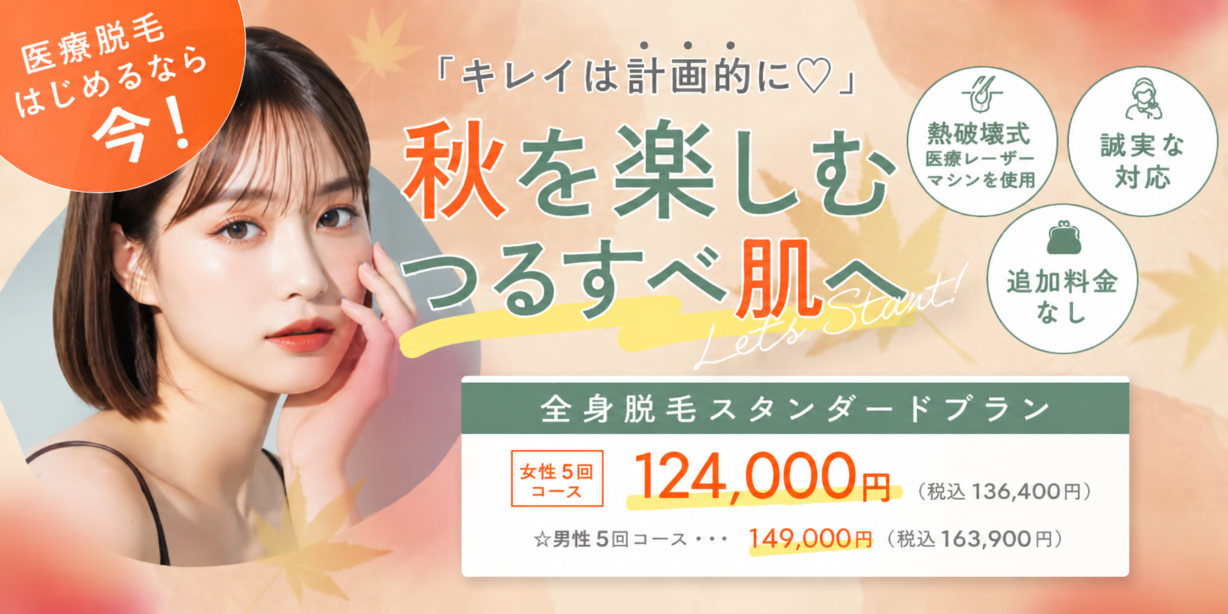 キレイは計画的に 秋を楽しむつるすべ肌へ 熱破壊式医療レーザーマシンを使用 追加料金なし 誠実な対応 全身脱毛スタンダードプラン 女性5回コース 124,000円 税込136,400円 男性5回コース 149,000円 税込163,900円 医療脱毛始めるなら今