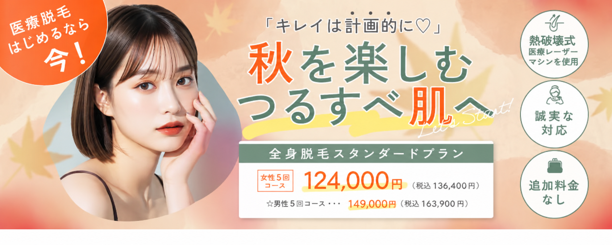キレイは計画的に 秋を楽しむつるすべ肌へ 熱破壊式医療レーザーマシンを使用 追加料金なし 誠実な対応 全身脱毛スタンダードプラン 女性5回コース 124,000円 税込136,400円 男性5回コース 149,000円 税込163,900円 医療脱毛始めるなら今