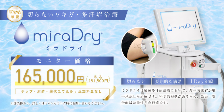 厚労省承認 切らないワキガ・多汗症治療 ミラドライ モニター価格 165,000円 税込181,500円 チップ・麻酔・薬代全て込み 追加費用なし 切らない 長期的な効果 1Day治療 ミラドライは腋窩多汗症治療において、厚生労働省が唯一承認した治療です。科学的効果があるため、効果・安全性はお墨付きの施術です。 ※諸条件あり。詳しくはカウンセリング時にお問い合わせください。