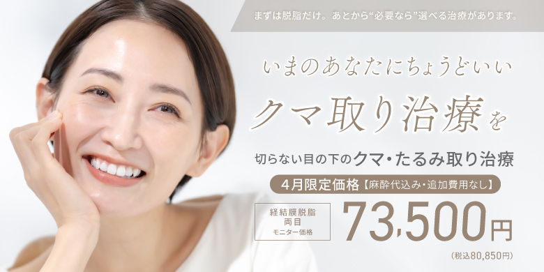 まずは脱脂だけ。あとから”必要なら”選べる治療があります。いまのあなたにちょうどいいクマ取り治療を　切らない目の下のクマ・たるみ取り治療　４月限定価格【麻酔代込み・追加費用なし】経結膜脱脂 両目　モニター価格73,500円(税込80,850円)