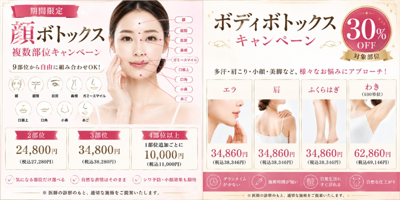 期間限定 顔ボトックス複数部位キャンペーン 9部位から自由に組み合わせOK！ 額 眉間 目尻 鼻根 ガミースマイル 口唇上 口角 小鼻 あご 2部位24,800円（税込27,280円） 3部位34,800円（税込38,280円） 4部位以上1部位追加ごとに10,000円（税込11,000円） 気になる部位だけ選べる 自然な表情はそのまま シワ予防・小顔効果も期待 ボディボトックスキャンペーン 30%OFF対象部位 多汗・肩こり・小顔・美脚など、様々なお悩みにアプローチ！ エラ34,860円（税込38,346円） 肩34,860円（税込38,346円） ふくらはぎ34,860円（税込38,346円） わき（100単位）62,860円（税込69,146円） ダウンタイムが少ない 施術時間が短い 日常生活にすぐ戻れる 自然な仕上がり ※医師の診察のもと、適切な施術をご提案いたします。